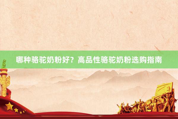 哪种骆驼奶粉好？高品性骆驼奶粉选购指南