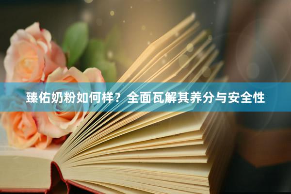 臻佑奶粉如何样？全面瓦解其养分与安全性